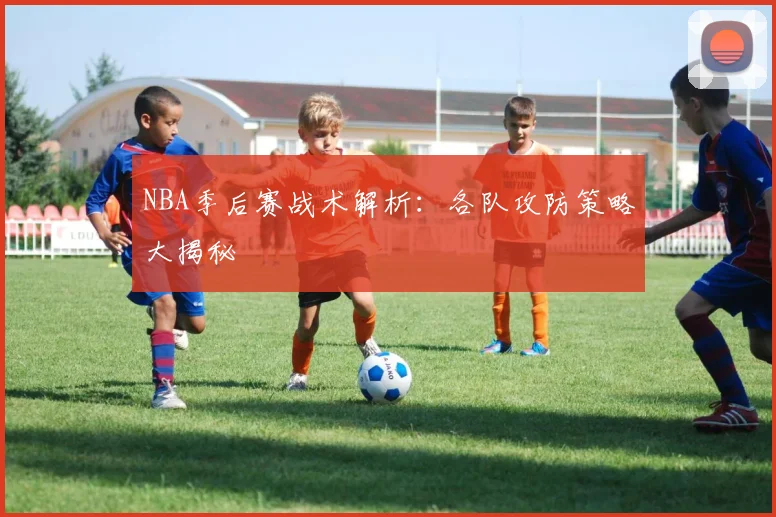 NBA季后赛战术解析:各队攻防策略大揭秘