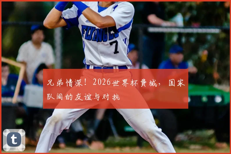 兄弟情深！2026世界杯费城，国家队间的友谊与对抗