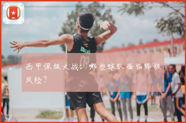 西甲保级大战：哪些球队面临降级风险？