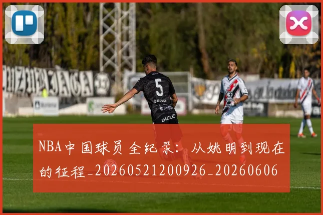 NBA中国球员全纪录:从姚明到现在的征程_20260521200926_20260606165555