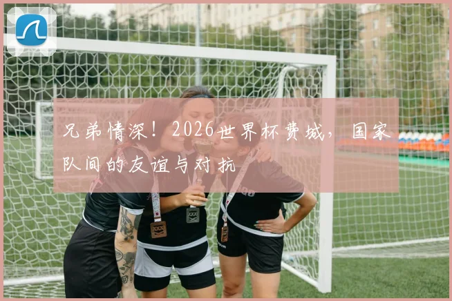 兄弟情深!2026世界杯费城,国家队间的友谊与对抗