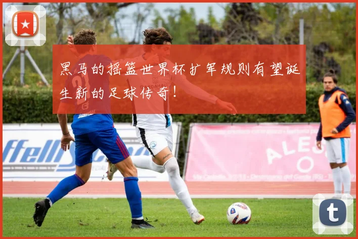 黑马的摇篮世界杯扩军规则有望诞生新的足球传奇！